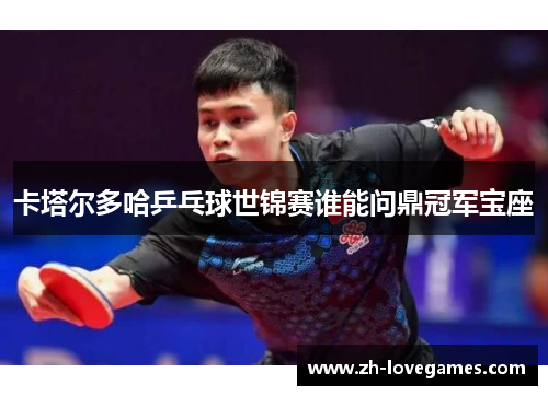 卡塔尔多哈乒乓球世锦赛谁能问鼎冠军宝座