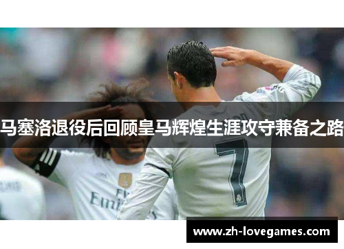 马塞洛退役后回顾皇马辉煌生涯攻守兼备之路 马塞洛退役后回顾皇马辉煌生涯攻守兼备之路